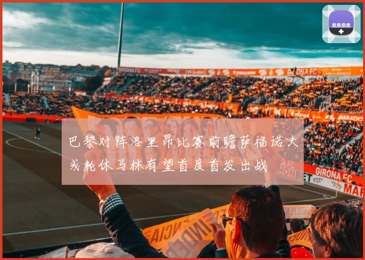 巴黎对阵洛里昂比赛前瞻萨福诺夫或轮休马林有望首度首发出战