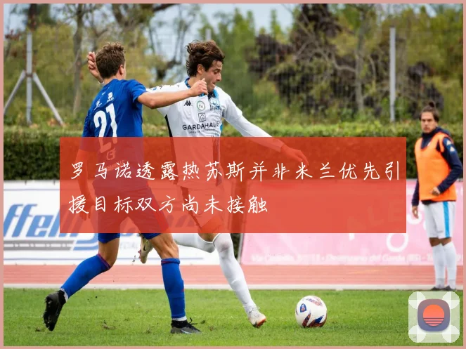 罗马诺透露热苏斯并非米兰优先引援目标双方尚未接触