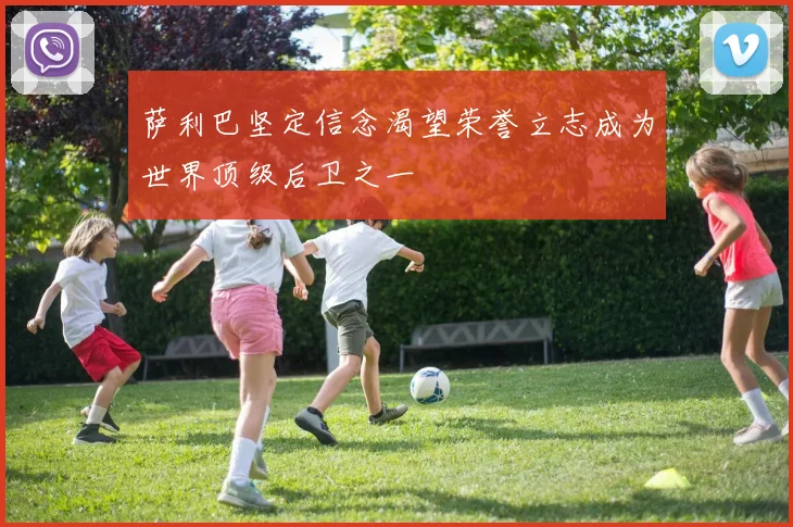萨利巴坚定信念渴望荣誉立志成为世界顶级后卫之一