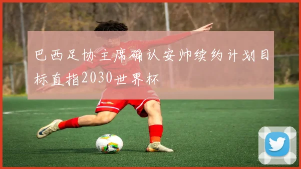 巴西足协主席确认安帅续约计划目标直指2030世界杯
