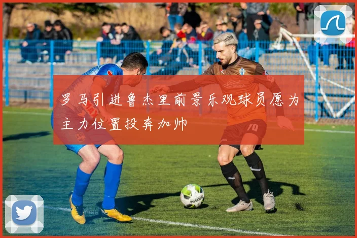罗马引进鲁杰里前景乐观球员愿为主力位置投奔加帅