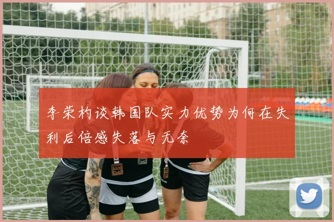 李荣杓谈韩国队实力优势为何在失利后倍感失落与无奈