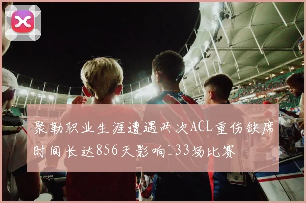 聚勒职业生涯遭遇两次ACL重伤缺席时间长达856天影响133场比赛