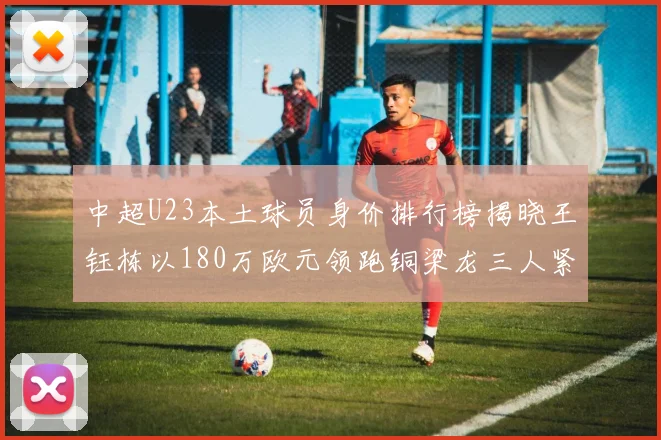 中超U23本土球员身价排行榜揭晓王钰栋以180万欧元领跑铜梁龙三人紧随其后