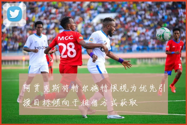 阿贾克斯将特尔施特根视为优先引援目标倾向于租借方式获取