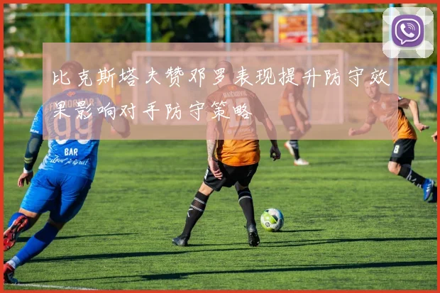 比克斯塔夫赞邓罗表现提升防守效果影响对手防守策略
